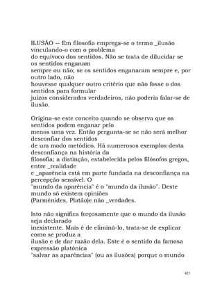 ILUSÃO -- Em filosofia emprega-se o termo _ilusão
vinculando-o com o problema
do equívoco dos sentidos. Não se trata de dilucidar se
os sentidos enganam
sempre ou não; se os sentidos enganaram sempre e, por
outro lado, não
houvesse qualquer outro critério que não fosse o dos
sentidos para formular
juízos considerados verdadeiros, não poderia falar-se de
ilusão.
Origina-se este conceito quando se observa que os
sentidos podem enganar pelo
menos uma vez. Então pergunta-se se não será melhor
desconfiar dos sentidos
de um modo metódico. Há numerosos exemplos desta
desconfiança na história da
filosofia; a distinção, estabelecida pelos filósofos gregos,
entre _realidade
e _aparência está em parte fundada na desconfiança na
percepção sensível. O
"mundo da aparência" é o "mundo da ilusão". Deste
mundo só existem opiniões
(Parménides, Platão)e não _verdades.
Isto não significa forçosamente que o mundo da ilusão
seja declarado
inexistente. Mais é de eliminá-lo, trata-se de explicar
como se produz a
ilusão e de dar razão dela. Este é o sentido da famosa
expressão platónica
"salvar as aparências" (ou as ilusões) porque o mundo
423
 