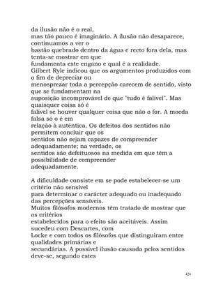 da ilusão não é o real,
mas tão pouco é imaginário. A ilusão não desaparece,
continuamos a ver o
bastão quebrado dentro da água e recto fora dela, mas
tenta-se mostrar em que
fundamenta este engano e qual é a realidade.
Gilbert Ryle indicou que os argumentos produzidos com
o fim de depreciar ou
menosprezar toda a percepção carecem de sentido, visto
que se fundamentam na
suposição incomprovável de que "tudo é falível". Mas
quaisquer coisa só é
falível se houver qualquer coisa que não o for. A moeda
falsa só o é em
relação à autêntica. Os defeitos dos sentidos não
permitem concluir que os
sentidos não sejam capazes de compreender
adequadamente; na verdade, os
sentidos são defeituosos na medida em que têm a
possibilidade de compreender
adequadamente.
A dificuldade consiste em se pode estabelecer-se um
critério não sensível
para determinar o carácter adequado ou inadequado
das percepções sensíveis.
Muitos filósofos modernos têm tratado de mostrar que
os critérios
estabelecidos para o efeito são aceitáveis. Assim
sucedeu com Descartes, com
Locke e com todos os filósofos que distinguiram entre
qualidades primárias e
secundárias. A possível ilusão causada pelos sentidos
deve-se, segundo estes
424
 