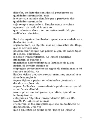 filósofos, ao facto dos sentidos só perceberem as
qualidades secundárias, mas
isto por sua vez não significa que a percepção das
qualidades secundárias
seja sempre enganadora. Simplesmente as coisas
aparecem de modo diferente ao
que realmente são e o seu ser está constituído por
realidades primárias.
Kant distinguiu entre ilusão e aparência. a verdade ou a
ilusão não estão,
segundo Kant, no objecto, mas no juízo sobre ele. Daqui
que os sentidos não
possam errar porque não podem julgar. Há vários tipos
de ilusões: empíricas,
lógicas e transcendentais. As ilusões empíricas
produzem-se quando a
imaginação desencaminhou a faculdade do juízo;
podem-se corrigir quando se
empregam correctamente as regras do entendimento no
seu uso empírico. As
ilusões lógicas produzem-se por mentiras; engendras a
falta de atenção às
regras lógicas e podem ser eliminadas prestando a
devida atenção a tais
regras. As ilusões transcendentais produzem-se quando
se vai "mais além" do
uso empírico das categorias, quer dizer, quando se
tenta aplicar as
categorias a "objectos transcendentes" (Crítica DA
RAZÃO PURA). Estas últimas
encontram-se tão arreigadas que são muito difíceis de
desmascarar. Uma vez
que a dialéctica se define como "lógica da ilusão",o
425
 
