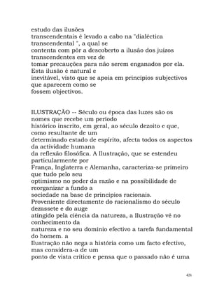 estudo das ilusões
transcendentais é levado a cabo na "dialéctica
transcendental ", a qual se
contenta com pôr a descoberto a ilusão dos juízos
transcendentes em vez de
tomar precauções para não serem enganados por ela.
Esta ilusão é natural e
inevitável, visto que se apoia em princípios subjectivos
que aparecem como se
fossem objectivos.
ILUSTRAÇÃO -- Século ou época das luzes são os
nomes que recebe um período
histórico inscrito, em geral, ao século dezoito e que,
como resultante de um
determinado estado de espírito, afecta todos os aspectos
da actividade humana
da reflexão filosófica. A Ilustração, que se estendeu
particularmente por
França, Inglaterra e Alemanha, caracteriza-se primeiro
que tudo pelo seu
optimismo no poder da razão e na possibilidade de
reorganizar a fundo a
sociedade na base de princípios racionais.
Proveniente directamente do racionalismo do século
dezassete e do auge
atingido pela ciência da natureza, a Ilustração vê no
conhecimento da
natureza e no seu domínio efectivo a tarefa fundamental
do homem. a
Ilustração não nega a história como um facto efectivo,
mas considera-a de um
ponto de vista crítico e pensa que o passado não é uma
426
 