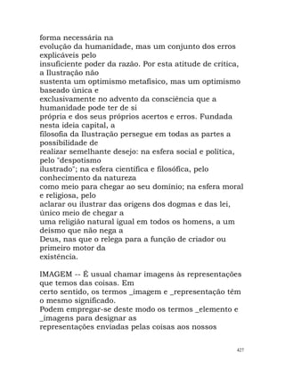 forma necessária na
evolução da humanidade, mas um conjunto dos erros
explicáveis pelo
insuficiente poder da razão. Por esta atitude de crítica,
a Ilustração não
sustenta um optimismo metafísico, mas um optimismo
baseado única e
exclusivamente no advento da consciência que a
humanidade pode ter de si
própria e dos seus próprios acertos e erros. Fundada
nesta ideia capital, a
filosofia da Ilustração persegue em todas as partes a
possibilidade de
realizar semelhante desejo: na esfera social e política,
pelo "despotismo
ilustrado"; na esfera científica e filosófica, pelo
conhecimento da natureza
como meio para chegar ao seu domínio; na esfera moral
e religiosa, pelo
aclarar ou ilustrar das origens dos dogmas e das lei,
único meio de chegar a
uma religião natural igual em todos os homens, a um
deísmo que não nega a
Deus, nas que o relega para a função de criador ou
primeiro motor da
existência.
IMAGEM -- É usual chamar imagens às representações
que temos das coisas. Em
certo sentido, os termos _imagem e _representação têm
o mesmo significado.
Podem empregar-se deste modo os termos _elemento e
_imagens para designar as
representações enviadas pelas coisas aos nossos
427
 