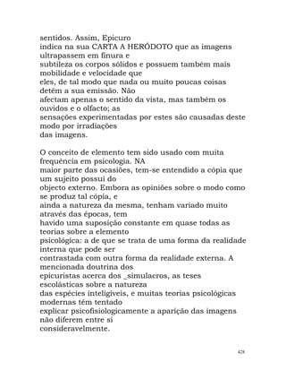 sentidos. Assim, Epicuro
indica na sua CARTA A HERÓDOTO que as imagens
ultrapassem em finura e
subtileza os corpos sólidos e possuem também mais
mobilidade e velocidade que
eles, de tal modo que nada ou muito poucas coisas
detêm a sua emissão. Não
afectam apenas o sentido da vista, mas também os
ouvidos e o olfacto; as
sensações experimentadas por estes são causadas deste
modo por irradiações
das imagens.
O conceito de elemento tem sido usado com muita
frequência em psicologia. NA
maior parte das ocasiões, tem-se entendido a cópia que
um sujeito possui do
objecto externo. Embora as opiniões sobre o modo como
se produz tal cópia, e
ainda a natureza da mesma, tenham variado muito
através das épocas, tem
havido uma suposição constante em quase todas as
teorias sobre a elemento
psicológica: a de que se trata de uma forma da realidade
interna que pode ser
contrastada com outra forma da realidade externa. A
mencionada doutrina dos
epicuristas acerca dos _simulacros, as teses
escolásticas sobre a natureza
das espécies inteligíveis, e muitas teorias psicológicas
modernas têm tentado
explicar psicofisiologicamente a aparição das imagens
não diferem entre si
consideravelmente.
428
 