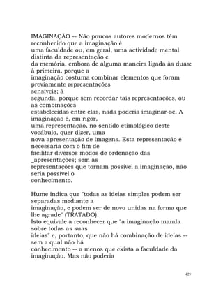 IMAGINAÇÃO -- Não poucos autores modernos têm
reconhecido que a imaginação é
uma faculdade ou, em geral, uma actividade mental
distinta da representação e
da memória, embora de alguma maneira ligada às duas:
à primeira, porque a
imaginação costuma combinar elementos que foram
previamente representações
sensíveis; à
segunda, porque sem recordar tais representações, ou
as combinações
estabelecidas entre elas, nada poderia imaginar-se. A
imaginação é, em rigor,
uma representação, no sentido etimológico deste
vocábulo, quer dizer, uma
nova apresentação de imagens. Esta representação é
necessária com o fim de
facilitar diversos modos de ordenação das
_apresentações; sem as
representações que tornam possível a imaginação, não
seria possível o
conhecimento.
Hume indica que "todas as ideias simples podem ser
separadas mediante a
imaginação, e podem ser de novo unidas na forma que
lhe agrade" (TRATADO).
Isto equivale a reconhecer que "a imaginação manda
sobre todas as suas
ideias" e, portanto, que não há combinação de ideias --
sem a qual não há
conhecimento -- a menos que exista a faculdade da
imaginação. Mas não poderia
429
 