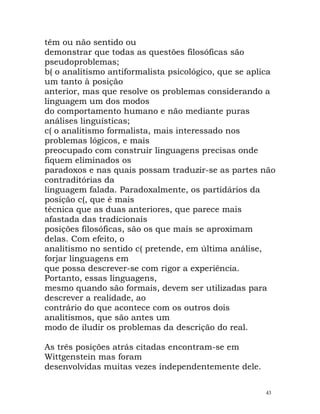 têm ou não sentido ou
demonstrar que todas as questões filosóficas são
pseudoproblemas;
b( o analitismo antiformalista psicológico, que se aplica
um tanto à posição
anterior, mas que resolve os problemas considerando a
linguagem um dos modos
do comportamento humano e não mediante puras
análises linguísticas;
c( o analitismo formalista, mais interessado nos
problemas lógicos, e mais
preocupado com construir linguagens precisas onde
fiquem eliminados os
paradoxos e nas quais possam traduzir-se as partes não
contraditórias da
linguagem falada. Paradoxalmente, os partidários da
posição c(, que é mais
técnica que as duas anteriores, que parece mais
afastada das tradicionais
posições filosóficas, são os que mais se aproximam
delas. Com efeito, o
analitismo no sentido c( pretende, em última análise,
forjar linguagens em
que possa descrever-se com rigor a experiência.
Portanto, essas linguagens,
mesmo quando são formais, devem ser utilizadas para
descrever a realidade, ao
contrário do que acontece com os outros dois
analitismos, que são antes um
modo de iludir os problemas da descrição do real.
As três posições atrás citadas encontram-se em
Wittgenstein mas foram
desenvolvidas muitas vezes independentemente dele.
43
 