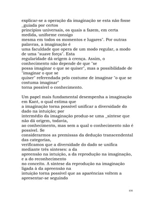 explicar-se a operação da imaginação se esta não fosse
_guiada por certos
princípios universais, os quais a fazem, em certa
medida, uniforme consigo
mesma em todos os momentos e lugares". Por outras
palavras, a imaginação é
uma faculdade que opera de um modo regular, a modo
de uma "suave força". Esta
regularidade dá origem à crença. Assim, o
conhecimento não depende de que "se
possa imaginar o que se quiser", mas a possibilidade de
"imaginar o que se
quiser" referendada pelo costume de imaginar "o que se
costuma imaginar"
torna possível o conhecimento.
Um papel mais fundamental desempenha a imaginação
em Kant, o qual estima que
a imaginação torna possível unificar a diversidade do
dado na intuição; por
intermédio da imaginação produz-se uma _síntese que
não dá origem, todavia,
ao conhecimento, mas sem a qual o conhecimento não é
possível. Se
considerarmos as premissas da dedução transcendental
das categorias,
verificamos que a diversidade do dado se unifica
mediante três sínteses: a da
apreensão na intuição, a da reprodução na imaginação,
e a do reconhecimento
no conceito. A síntese da reprodução na imaginação
ligada à da apreensão na
intuição torna possível que as aparências voltem a
apresentar-se seguindo
430
 