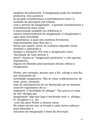 modelos reconhecíveis. A imaginação pode ser também
produtiva. Isto acontece
já quando consideramos o entendimento como "a
unidade da percepção em relação
com a síntese da imaginação", e quando consideramos o
entendimento puro como
a mencionada unidade em referência à
síntese transcendental da imaginação. A imaginação é
aqui uma actividade
_espontânea, a qual não combina livremente
representações para lhes dar a
forma que quiser, antes as combina segundo certos
modelos e aplicando-a
sempre a intuições. Por isso a imaginação como
"faculdade de uma síntese a
priori" chama-se "imaginação produtiva" e não apenas
reprodutiva.
Alguns do filósofos pós-kantianos deram rédeas à
imaginação.
Fichte, por exemplo, pensou que o Eu _obriga o não-Eu
por intermédio da
actividade imaginativa. Não se trata, evidentemente, de
uma _pura _fantasia,
mas da consequência de ter destacado até ao máximo
carácter espontâneo do eu
enquanto "a faculdade de obrigar". Tão pouco se trata
de um "obrigar por
imaginação" algo que logo é declarado real: o _obrigar,
O _imaginar e o _ser
_real são para Fichte a mesma coisa.
No nosso século tem-se levado a cabo vários esforços
para dilucidar a
natureza da imaginação à base da descrição
431
 
