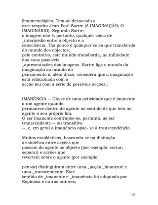 fenomenológica. Tem-se destacado a
esse respeito Jean-Paul Sartre (A IMAGINAÇÃO; O
IMAGINÁRIO). Segundo Sartre,
a imagem não é, portanto, qualquer coisa de
_intermédio entre o objecto e a
consciência. Tão pouco é qualquer coisa que transborda
do mundo dos objectos;
pelo contrário, este mundo transborda, na infinidade
das suas possíveis
_apresentações das imagens. Sartre liga o mundo da
imaginação ao mundo do
pensamento e, além disso, considera que a imaginação
está relacionada com a
acção (ou com a série de possíveis acções).
IMANÊNCIA -- Diz-se de uma actividade que é imanente
a um agente quando
permanece dentro do agente no sentido de que tem no
agente o seu próprio fim.
O ser imanente contrapõe-se, portanto, ao ser
transcendente -- ou transitivo
--, e, em geral a imanência opõe- se à transcendência.
Muitos escolásticos, baseando-se na distinção
aristotélica entre acções que
passam do agente ao objecto (por exemplo: cortar,
separar) e acções que
revertem sobre o agente (por exemplo:
pensar) distinguiram entre uma _acção _imanente e
uma _transcendente. Este
sentido de _imanente e _imanência foi adoptado por
Espinosa e outros autores,
432
 