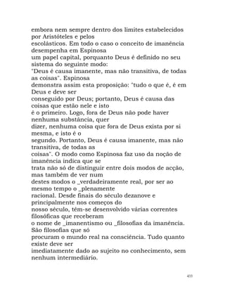 embora nem sempre dentro dos limites estabelecidos
por Aristóteles e pelos
escolásticos. Em todo o caso o conceito de imanência
desempenha em Espinosa
um papel capital, porquanto Deus é definido no seu
sistema do seguinte modo:
"Deus é causa imanente, mas não transitiva, de todas
as coisas". Espinosa
demonstra assim esta proposição: "tudo o que é, é em
Deus e deve ser
conseguido por Deus; portanto, Deus é causa das
coisas que estão nele e isto
é o primeiro. Logo, fora de Deus não pode haver
nenhuma substância, quer
dizer, nenhuma coisa que fora de Deus exista por si
mesma, e isto é o
segundo. Portanto, Deus é causa imanente, mas não
transitiva, de todas as
coisas". O modo como Espinosa faz uso da noção de
imanência indica que se
trata não só de distinguir entre dois modos de acção,
mas também de ver num
destes modos o _verdadeiramente real, por ser ao
mesmo tempo o _plenamente
racional. Desde finais do século dezanove e
principalmente nos começos do
nosso século, têm-se desenvolvido várias correntes
filosóficas que receberam
o nome de _imanentismo ou _filosofias da imanência.
São filosofias que só
procuram o mundo real na consciência. Tudo quanto
existe deve ser
imediatamente dado ao sujeito no conhecimento, sem
nenhum intermediário.
433
 