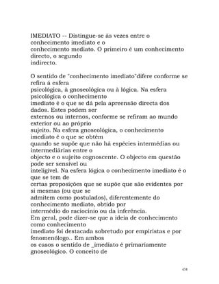 IMEDIATO -- Distingue-se às vezes entre o
conhecimento imediato e o
conhecimento mediato. O primeiro é um conhecimento
directo, o segundo
indirecto.
O sentido de "conhecimento imediato"difere conforme se
refira á esfera
psicológica, à gnoseológica ou à lógica. Na esfera
psicológica o conhecimento
imediato é o que se dá pela apreensão directa dos
dados. Estes podem ser
externos ou internos, conforme se refiram ao mundo
exterior ou ao próprio
sujeito. Na esfera gnoseológica, o conhecimento
imediato é o que se obtém
quando se supõe que não há espécies intermédias ou
intermediárias entre o
objecto e o sujeito cognoscente. O objecto em questão
pode ser sensível ou
inteligível. Na esfera lógica o conhecimento imediato é o
que se tem de
certas proposições que se supõe que são evidentes por
si mesmas (ou que se
admitem como postulados), diferentemente do
conhecimento mediato, obtido por
intermédio do raciocínio ou da inferência.
Em geral, pode dizer-se que a ideia de conhecimento
como conhecimento
imediato foi destacada sobretudo por empiristas e por
fenomenólogo.. Em ambos
os casos o sentido de _imediato é primariamente
gnoseológico. O conceito de
434
 