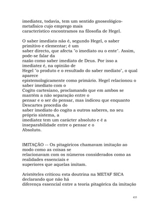 imediatez, todavia, tem um sentido gnoseológico-
metafísico cujo emprego mais
característico encontramos na filosofia de Hegel.
O saber imediato não é, segundo Hegel, o saber
primitivo e elementar; é um
saber directo, que afecta "o imediato ou o ente". Assim,
pode-se falar da
razão como saber imediato de Deus. Por isso a
imediatez é, na opinião de
Hegel "o produto e o resultado do saber mediato", o qual
aparece
epistemologicamente como primário. Hegel relacionou o
saber imediato com o
Cogito cartesiano, proclamando que em ambos se
mantém a não separação entre o
pensar e o ser do pensar, mas indicou que enquanto
Descartes procedia do
saber imediato do cogito a outros saberes, no seu
próprio sistema, a
imediatez tem um carácter absoluto e é a
inseparabilidade entre o pensar e o
Absoluto.
IMITAÇÃO -- Os pitagóricos chamavam imitação ao
modo como as coisas se
relacionavam com os números considerados como as
realidades essenciais e
superiores que aquelas imitam.
Aristóteles criticou esta doutrina na METAF SICA
declarando que não há
diferença essencial entre a teoria pitagórica da imitação
435
 