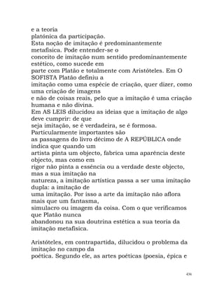 e a teoria
platónica da participação.
Esta noção de imitação é predominantemente
metafísica. Pode entender-se o
conceito de imitação num sentido predominantemente
estético, como sucede em
parte com Platão e totalmente com Aristóteles. Em O
SOFISTA Platão definiu a
imitação como uma espécie de criação, quer dizer, como
uma criação de imagens
e não de coisas reais, pelo que a imitação é uma criação
humana e não divina.
Em AS LEIS dilucidou as ideias que a imitação de algo
deve cumprir: de que
seja imitação, se é verdadeira, se é formosa.
Particularmente importantes são
as passagens do livro décimo de A REPÚBLICA onde
indica que quando um
artista pinta um objecto, fabrica uma aparência deste
objecto, mas como em
rigor não pinta a essência ou a verdade deste objecto,
mas a sua imitação na
natureza, a imitação artística passa a ser uma imitação
dupla: a imitação de
uma imitação. Por isso a arte da imitação não aflora
mais que um fantasma,
simulacro ou imagem da coisa. Com o que verificamos
que Platão nunca
abandonou na sua doutrina estética a sua teoria da
imitação metafísica.
Aristóteles, em contrapartida, dilucidou o problema da
imitação no campo da
poética. Segundo ele, as artes poéticas (poesia, épica e
436
 