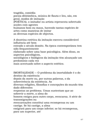 tragédia, comédia
poesia ditirâmbica, música de flauta e lira, são, em
geral, modos de imitação
(POÉTICA). o imitador ou artista representa sobretudo
acções com agentes
humanos bom ou maus, havendo tantas espécies de
artes como maneiras de imitar
as diversas espécies de objectos.
A doutrina estética da imitação exerceu considerável
influência até bem
entrado o século dezoito. Na época contemporânea tem
sido frequentemente
elaborado sobre uma base psicológica. Além disso, os
aspectos psicológicos,
sociológicos e biológicos da imitação têm alcançado um
predomínio cada vez
mais acentuado sobre o aspecto estético.
IMORTALIDADE -- O problema da imortalidade é o do
destino da existência
depois da morte ou, por outras palavras, o da
sobrevivência da existência. As
diversas religiões, filosofias e concepções do mundo têm
dado diferentes
respostas ao problema. Umas sustentam que ao
sobrevir a morte, a alma do
homem emigra para outro corpo, reencarna. A série de
transmigrações ou
reencarnações constitui uma recompensa ou um
castigo. Se há castigo, a alma
emigrará para um corpo inferior; se há recompensa,
para um superior, até
437
 