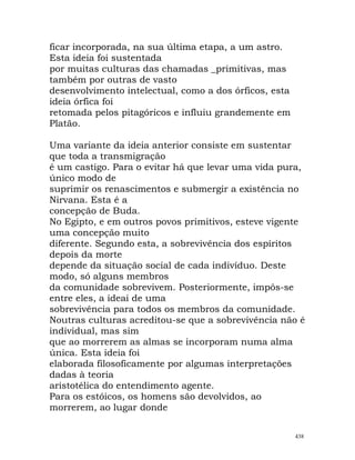 ficar incorporada, na sua última etapa, a um astro.
Esta ideia foi sustentada
por muitas culturas das chamadas _primitivas, mas
também por outras de vasto
desenvolvimento intelectual, como a dos órficos, esta
ideia órfica foi
retomada pelos pitagóricos e influiu grandemente em
Platão.
Uma variante da ideia anterior consiste em sustentar
que toda a transmigração
é um castigo. Para o evitar há que levar uma vida pura,
único modo de
suprimir os renascimentos e submergir a existência no
Nirvana. Esta é a
concepção de Buda.
No Egipto, e em outros povos primitivos, esteve vigente
uma concepção muito
diferente. Segundo esta, a sobrevivência dos espíritos
depois da morte
depende da situação social de cada indivíduo. Deste
modo, só alguns membros
da comunidade sobrevivem. Posteriormente, impôs-se
entre eles, a ideai de uma
sobrevivência para todos os membros da comunidade.
Noutras culturas acreditou-se que a sobrevivência não é
individual, mas sim
que ao morrerem as almas se incorporam numa alma
única. Esta ideia foi
elaborada filosoficamente por algumas interpretações
dadas à teoria
aristotélica do entendimento agente.
Para os estóicos, os homens são devolvidos, ao
morrerem, ao lugar donde
438
 