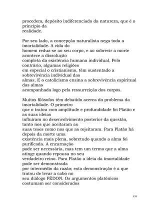 procedem, depósito indiferenciado da natureza, que é o
princípio da
realidade.
Por seu lado, a concepção naturalista nega toda a
imortalidade. A vida do
homem reduz-se ao seu corpo, e ao sobrevir a morte
acontece a dissolução
completa da existência humana individual. Pelo
contrário, algumas religiões
em especial o cristianismo, têm sustentado a
sobrevivência individual das
almas. E o catolicismo ensina a sobrevivência espiritual
das almas
acompanhada logo pela ressurreição dos corpos.
Muitos filósofos têm debatido acerca do problema da
imortalidade. O primeiro
que o tratou com amplitude e profundidade foi Platão e
as suas ideias
influíram no desenvolvimento posterior da questão,
tanto nos que aceitaram as
suas teses como nos que as rejeitaram. Para Platão há
depois da morte uma
existência mais plena, sobretudo quando a alma foi
purificada. A encarnação
pode ser necessária, mas tem um termo que a alma
atinge quando repousa no seu
verdadeiro reino. Para Platão a ideia da imortalidade
pode ser demonstrada
por intermédio da razão; esta demonstração é a que
tratou de levar a cabo no
seu diálogo FÉDON. Os argumentos platónicos
costumam ser considerados
439
 