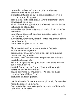 racionais, embora neles se encontrem algumas
intuições que o não são. Por
exemplo a intuição de que a alma resiste ao corpo; o
corpo seria um obstáculo
para ela, que está destinada a viver num mundo puro,
comparável com o das
ideias. Além dos argumentos platónicos, tiveram muita
influência os chamados
aristotélico-tomistas, segundo os quais há um princípio
intelectual
incorpório e imaterial, que tem operações próprias à
parte do corpo e é
subsistente, quer dizer, imortal. Estes argumento foram
minuciosamente
desenvolvidos pela teoria tomista.
Alguns autores afirmam que a razão teórica ou
especulativa é incapaz de
proporcionar qualquer prova, e que em geral não há
provas nem argumentos
decisivos, nem racionais nem empíricos, em favor da
imortalidade. que não
existam tais provas não quer dizer, para estes autores,
que a alma não seja
imortal. O que sucede é que o é por motivos muito
diferentes dos que costumam
aduzir as provas ou argumentos; No caso de Kant,
porque a imortalidade é um
postulado da razão prática.
IMPERATIVO -- Os mandamentos éticos são formulados
numa linguagem imperativa.
Este imperativo é às vezes positivo, como em "honrarás
pai e mãe", e às vezes
440
 
