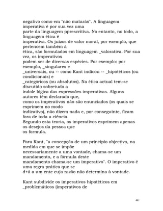 negativo como em "não matarás". A linguagem
imperativa é por sua vez uma
parte da linguagem pprescritiva. No entanto, no todo, a
linguagem ética é
imperativa. Os juízos de valor moral, por exemplo, que
pertencem também à
ética, são formulados em linguagem _valorativa. Por sua
vez, os imperativos
podem ser de diversas espécies. Por exemplo: por
exemplo, _singulares e
_universais, ou -- como Kant indicou -- _hipotéticos (ou
condicionais) e
_categóricos (ou absolutos). Na ética actual tem-se
discutido sobretudo a
índole lógica das expressões imperativas. Alguns
autores têm declarado que,
como os imperativos não são enunciados (os quais se
exprimem no modo
indicativo), não dizem nada e, por conseguinte, ficam
fora de toda a ciência.
Segundo esta teoria, os imperativos exprimem apenas
os desejos da pessoa que
os formula.
Para Kant, "a concepção de um princípio objectivo, na
medida em que se impõe
necessariamente a uma vontade, chama-se um
mandamento, e a fórmula deste
mandamento chama-se um imperativo". O imperativo é
uma regra prática que se
d+á a um ente cuja razão não determina à vontade.
Kant subdivide os imperativos hipotéticos em
_problemáticos (imperativos de
441
 