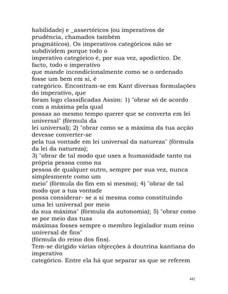 habilidade) e _assertóricos (ou imperativos de
prudência, chamados também
pragmáticos). Os imperativos categóricos não se
subdividem porque todo o
imperativo categórico é, por sua vez, apodíctico. De
facto, todo o imperativo
que mande incondicionalmente como se o ordenado
fosse um bem em si, é
categórico. Encontram-se em Kant diversas formulações
do imperativo, que
foram logo classificadas Assim: 1) "obrar só de acordo
com a máxima pela qual
possas ao mesmo tempo querer que se converta em lei
universal" (fórmula da
lei universal); 2) "obrar como se a máxima da tua acção
devesse converter-se
pela tua vontade em lei universal da natureza" (fórmula
da lei da natureza);
3) "obrar de tal modo que uses a humanidade tanto na
própria pessoa como na
pessoa de qualquer outro, sempre por sua vez, nunca
simplesmente como um
meio" (fórmula do fim em si mesmo); 4) "obrar de tal
modo que a tua vontade
possa considerar- se a si mesma como constituindo
uma lei universal por meio
da sua máxima" (fórmula da autonomia); 5) "obrar como
se por meio das tuas
máximas fosses sempre o membro legislador num reino
universal de fins"
(fórmula do reino dos fins).
Tem-se dirigido várias objecções à doutrina kantiana do
imperativo
categórico. Entre ela há que separar as que se referem
442
 