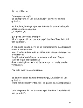 Se _p, então _q,
Como por exemplo
Se Shaspears foi um dramaturgo, Lavoisier foi um
químico,
Na implicação empregam-se nomes de enunciados, de
acordo com o esquema:
_p implica _q
que pode ter como exemplo
"Shakespear foi um dramaturgo" implica "Lavoisier foi
um químico".
A confusão citada deve-se ao esquecimento da diferença
entre a menção e o
uso. Ora bem, isso não significa que possa empregar-se
a expressão
"implicação" ao falar-se de um condicional. O que
sucede é que tal expressão
deve restringir-se às ocasiões em que o condicional é
verdadeiro.
Por este motivo o condicional:
Se Shakespeare foi um dramaturgo, Lavoisier foi um
químico,
é um condicional verdadeiro, ao passo que a implicação:
"Shakespeare foi um dramaturgo" implica "Lavoisier foi
um químico",
444
 