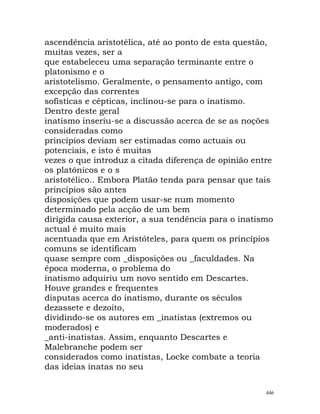ascendência aristotélica, até ao ponto de esta questão,
muitas vezes, ser a
que estabeleceu uma separação terminante entre o
platonismo e o
aristotelismo. Geralmente, o pensamento antigo, com
excepção das correntes
sofísticas e cépticas, inclinou-se para o inatismo.
Dentro deste geral
inatismo inseriu-se a discussão acerca de se as noções
consideradas como
princípios deviam ser estimadas como actuais ou
potenciais, e isto é muitas
vezes o que introduz a citada diferença de opinião entre
os platónicos e o s
aristotélico.. Embora Platão tenda para pensar que tais
princípios são antes
disposições que podem usar-se num momento
determinado pela acção de um bem
dirigida causa exterior, a sua tendência para o inatismo
actual é muito mais
acentuada que em Aristóteles, para quem os princípios
comuns se identificam
quase sempre com _disposições ou _faculdades. Na
época moderna, o problema do
inatismo adquiriu um novo sentido em Descartes.
Houve grandes e frequentes
disputas acerca do inatismo, durante os séculos
dezassete e dezoito,
dividindo-se os autores em _inatistas (extremos ou
moderados) e
_anti-inatistas. Assim, enquanto Descartes e
Malebranche podem ser
considerados como inatistas, Locke combate a teoria
das ideias inatas no seu
446
 