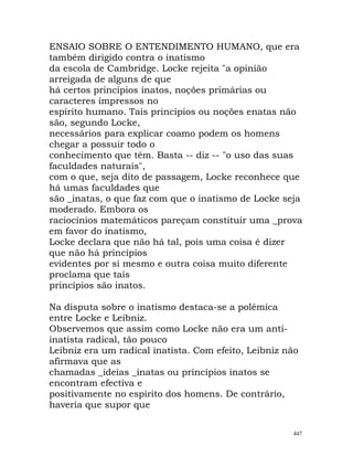ENSAIO SOBRE O ENTENDIMENTO HUMANO, que era
também dirigido contra o inatismo
da escola de Cambridge. Locke rejeita "a opinião
arreigada de alguns de que
há certos princípios inatos, noções primárias ou
caracteres impressos no
espírito humano. Tais princípios ou noções enatas não
são, segundo Locke,
necessários para explicar coamo podem os homens
chegar a possuir todo o
conhecimento que têm. Basta -- diz -- "o uso das suas
faculdades naturais",
com o que, seja dito de passagem, Locke reconhece que
há umas faculdades que
são _inatas, o que faz com que o inatismo de Locke seja
moderado. Embora os
raciocínios matemáticos pareçam constituir uma _prova
em favor do inatismo,
Locke declara que não há tal, pois uma coisa é dizer
que não há princípios
evidentes por si mesmo e outra coisa muito diferente
proclama que tais
princípios são inatos.
Na disputa sobre o inatismo destaca-se a polémica
entre Locke e Leibniz.
Observemos que assim como Locke não era um anti-
inatista radical, tão pouco
Leibniz era um radical inatista. Com efeito, Leibniz não
afirmava que as
chamadas _ideias _inatas ou princípios inatos se
encontram efectiva e
positivamente no espirito dos homens. De contrário,
haveria que supor que
447
 