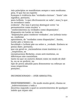 tais princípios se manifestam sempre e sem nenhuma
peia. O que há no espírito
humano é evidência das "verdades eternas". "Inato" não
significa, portanto,
para Leibniz, "o que efectivamente se sabe", mas j"o que
se reconhece como
evidente". Por isso é preciso distinguir entre "os
pensamentos como acções" e
"conhecimentos ou verdades como disposições".
Enquanto em Locke se trata de
"disposições para conhecer verdades", em Leibniz trata-
se, conforme
apontámos, de "verdades como disposições". Assim,
Locke põe a tónica na
faculdade e Leibniz põe-na sobre a _verdade. Embora se
possa dizer, portanto,
que em geral os _racionalistas eram inatistas e os
_empiristas, se
exceptuarmos Berkeley, eram anti-inatistas, as
diferenças não consistiam
tanto no que os autores diziam como no modo de dizê-
lo, ou se se preferir, no
tipo de prova aduzido para demonstrar ou reforçar as
suas respectivas
posições.
INCONDICIONADO -- (VER ABSOLUTO).
INDETERMINISMO -- De modo muito geral, chama-se
_indeterminismo a toda a
doutrina segundo a qual os acontecimentos de qualquer
índole que sejam não
448
 