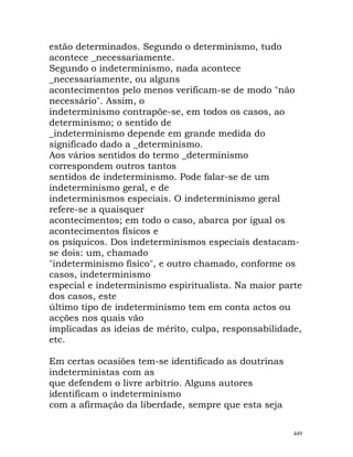 estão determinados. Segundo o determinismo, tudo
acontece _necessariamente.
Segundo o indeterminismo, nada acontece
_necessariamente, ou alguns
acontecimentos pelo menos verificam-se de modo "não
necessário". Assim, o
indeterminismo contrapõe-se, em todos os casos, ao
determinismo; o sentido de
_indeterminismo depende em grande medida do
significado dado a _determinismo.
Aos vários sentidos do termo _determinismo
correspondem outros tantos
sentidos de indeterminismo. Pode falar-se de um
indeterminismo geral, e de
indeterminismos especiais. O indeterminismo geral
refere-se a quaisquer
acontecimentos; em todo o caso, abarca por igual os
acontecimentos físicos e
os psíquicos. Dos indeterminismos especiais destacam-
se dois: um, chamado
"indeterminismo físico", e outro chamado, conforme os
casos, indeterminismo
especial e indeterminismo espiritualista. Na maior parte
dos casos, este
último tipo de indeterminismo tem em conta actos ou
acções nos quais vão
implicadas as ideias de mérito, culpa, responsabilidade,
etc.
Em certas ocasiões tem-se identificado as doutrinas
indeterministas com as
que defendem o livre arbítrio. Alguns autores
identificam o indeterminismo
com a afirmação da liberdade, sempre que esta seja
449
 