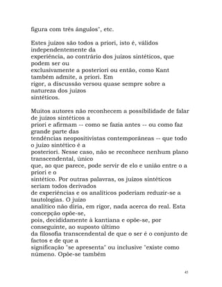 figura com três ângulos", etc.
Estes juízos são todos a priori, isto é, válidos
independentemente da
experiência, ao contrário dos juízos sintéticos, que
podem ser ou
exclusivamente a posteriori ou então, como Kant
também admite, a priori. Em
rigor, a discussão versou quase sempre sobre a
natureza dos juízos
sintéticos.
Muitos autores não reconhecem a possibilidade de falar
de juízos sintéticos a
priori e afirmam -- como se fazia antes -- ou como faz
grande parte das
tendências neopositivistas contemporâneas -- que todo
o juízo sintético é a
posteriori. Nesse caso, não se reconhece nenhum plano
transcendental, único
que, ao que parece, pode servir de elo e união entre o a
priori e o
sintético. Por outras palavras, os juízos sintéticos
seriam todos derivados
de experiências e os analíticos poderiam reduzir-se a
tautologias. O juízo
analítico não diria, em rigor, nada acerca do real. Esta
concepção opõe-se,
pois, decididamente à kantiana e opõe-se, por
conseguinte, ao suposto último
da filosofia transcendental de que o ser é o conjunto de
factos e de que a
significação "se apresenta" ou inclusive "existe como
númeno. Opõe-se também
45
 