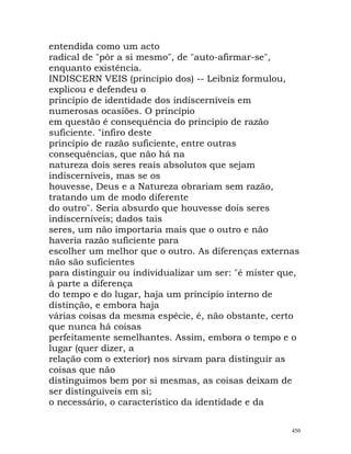 entendida como um acto
radical de "pôr a si mesmo", de "auto-afirmar-se",
enquanto existência.
INDISCERN VEIS (princípio dos) -- Leibniz formulou,
explicou e defendeu o
princípio de identidade dos indiscerníveis em
numerosas ocasiões. O princípio
em questão é consequência do princípio de razão
suficiente. "infiro deste
princípio de razão suficiente, entre outras
consequências, que não há na
natureza dois seres reais absolutos que sejam
indiscerníveis, mas se os
houvesse, Deus e a Natureza obrariam sem razão,
tratando um de modo diferente
do outro". Seria absurdo que houvesse dois seres
indiscerníveis; dados tais
seres, um não importaria mais que o outro e não
haveria razão suficiente para
escolher um melhor que o outro. As diferenças externas
não são suficientes
para distinguir ou individualizar um ser: "é mister que,
à parte a diferença
do tempo e do lugar, haja um princípio interno de
distinção, e embora haja
várias coisas da mesma espécie, é, não obstante, certo
que nunca há coisas
perfeitamente semelhantes. Assim, embora o tempo e o
lugar (quer dizer, a
relação com o exterior) nos sirvam para distinguir as
coisas que não
distinguimos bem por si mesmas, as coisas deixam de
ser distinguíveis em si;
o necessário, o característico da identidade e da
450
 