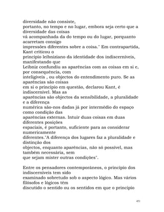 diversidade não consiste,
portanto, no tempo e no lugar, embora seja certo que a
diversidade das coisas
vá acompanhada da do tempo ou do lugar, porquanto
acarretam consigo
impressões diferentes sobre a coisa." Em contrapartida,
Kant criticou o
princípio leibniziano da identidade dos indiscerníveis,
manifestando que
Leibniz confundiu as aparências com as coisas em si e,
por consequência, com
inteligíveis , ou objectos do entendimento puro. Se as
aparências são coisas
em si o princípio em questão, declarou Kant, é
indiscernível. Mas as
aparências são objectos da sensibilidade, a pluralidade
e a diferença
numérica são-nos dadas já por intermédio do espaço
como condição das
aparências externas. Intuir duas coisas em duas
diferentes posições
espaciais, é portanto, suficiente para as considerar
numericamente
diferentes."A diferença dos lugares faz a pluralidade e
distinção dos
objectos, enquanto aparências, não só possível, mas
também necessária, sem
que sejam mister outras condições".
Entre os pensadores contemporâneos, o princípio dos
indiscerníveis tem sido
examinado sobretudo sob o aspecto lógico. Mas vários
filósofos e lógicos têm
discutido o sentido ou os sentidos em que o princípio
451
 