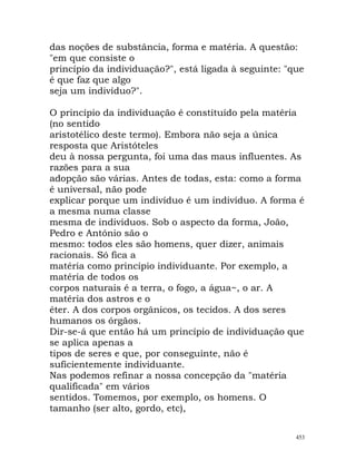 das noções de substância, forma e matéria. A questão:
"em que consiste o
princípio da individuação?", está ligada à seguinte: "que
é que faz que algo
seja um indivíduo?".
O princípio da individuação é constituído pela matéria
(no sentido
aristotélico deste termo). Embora não seja a única
resposta que Aristóteles
deu à nossa pergunta, foi uma das maus influentes. As
razões para a sua
adopção são várias. Antes de todas, esta: como a forma
é universal, não pode
explicar porque um indivíduo é um indivíduo. A forma é
a mesma numa classe
mesma de indivíduos. Sob o aspecto da forma, João,
Pedro e António são o
mesmo: todos eles são homens, quer dizer, animais
racionais. Só fica a
matéria como princípio individuante. Por exemplo, a
matéria de todos os
corpos naturais é a terra, o fogo, a água~, o ar. A
matéria dos astros e o
éter. A dos corpos orgânicos, os tecidos. A dos seres
humanos os órgãos.
Dir-se-á que então há um princípio de individuação que
se aplica apenas a
tipos de seres e que, por conseguinte, não é
suficientemente individuante.
Nas podemos refinar a nossa concepção da "matéria
qualificada" em vários
sentidos. Tomemos, por exemplo, os homens. O
tamanho (ser alto, gordo, etc),
453
 