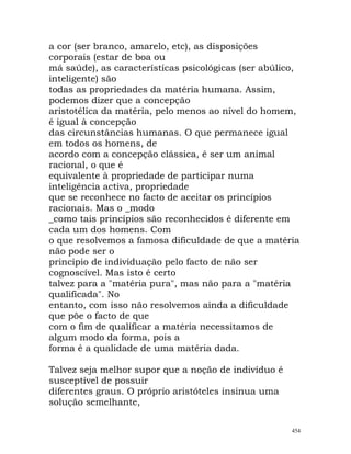 a cor (ser branco, amarelo, etc), as disposições
corporais (estar de boa ou
má saúde), as características psicológicas (ser abúlico,
inteligente) são
todas as propriedades da matéria humana. Assim,
podemos dizer que a concepção
aristotélica da matéria, pelo menos ao nível do homem,
é igual à concepção
das circunstâncias humanas. O que permanece igual
em todos os homens, de
acordo com a concepção clássica, é ser um animal
racional, o que é
equivalente à propriedade de participar numa
inteligência activa, propriedade
que se reconhece no facto de aceitar os princípios
racionais. Mas o _modo
_como tais princípios são reconhecidos é diferente em
cada um dos homens. Com
o que resolvemos a famosa dificuldade de que a matéria
não pode ser o
princípio de individuação pelo facto de não ser
cognoscível. Mas isto é certo
talvez para a "matéria pura", mas não para a "matéria
qualificada". No
entanto, com isso não resolvemos ainda a dificuldade
que põe o facto de que
com o fim de qualificar a matéria necessitamos de
algum modo da forma, pois a
forma é a qualidade de uma matéria dada.
Talvez seja melhor supor que a noção de indivíduo é
susceptível de possuir
diferentes graus. O próprio aristóteles insinua uma
solução semelhante,
454
 