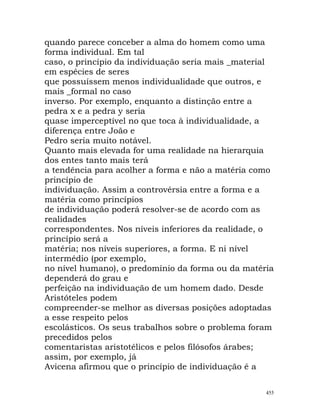 quando parece conceber a alma do homem como uma
forma individual. Em tal
caso, o princípio da individuação seria mais _material
em espécies de seres
que possuíssem menos individualidade que outros, e
mais _formal no caso
inverso. Por exemplo, enquanto a distinção entre a
pedra x e a pedra y seria
quase imperceptível no que toca à individualidade, a
diferença entre João e
Pedro seria muito notável.
Quanto mais elevada for uma realidade na hierarquia
dos entes tanto mais terá
a tendência para acolher a forma e não a matéria como
princípio de
individuação. Assim a controvérsia entre a forma e a
matéria como princípios
de individuação poderá resolver-se de acordo com as
realidades
correspondentes. Nos níveis inferiores da realidade, o
princípio será a
matéria; nos níveis superiores, a forma. E ni nível
intermédio (por exemplo,
no nível humano), o predomínio da forma ou da matéria
dependerá do grau e
perfeição na individuação de um homem dado. Desde
Aristóteles podem
compreender-se melhor as diversas posições adoptadas
a esse respeito pelos
escolásticos. Os seus trabalhos sobre o problema foram
precedidos pelos
comentaristas aristotélicos e pelos filósofos árabes;
assim, por exemplo, já
Avicena afirmou que o princípio de individuação é a
455
 