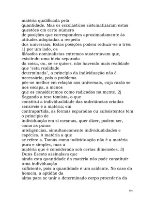 matéria qualificada pela
quantidade. Mas os escolásticos sistematizaram estas
questões em certo número
de posições que correspondem aproximadamente às
atitudes adoptadas a respeito
dos universais. Estas posições podem reduzir-se a três:
1) por um lado, os
filósofos nominalistas extremos sustentavam que,
existindo uma ideia separada
da coisa, ou, se se quiser, não havendo mais realidade
que "esta realidade
determinada", o princípio da individuação não é
necessário, pois o problema
põe-se melhor em relação aos universais, cuja razão se
nos escapa, a menos
que os consideremos como radicados na mente. 2)
Segundo a tese tomista, o que
constitui a individualidade das substâncias criadas
sensíveis é a matéria; em
contrapartida, as formas separadas ou subsistentes têm
o princípio de
individuação em si mesmas, quer dizer, podem ser,
como as puras
inteligências, simultaneamente individualidades e
espécies. A matéria a que
se refere s. Tomás como individuação não é a matéria
pura e simples, mas a
matéria que é considerada sob certas dimensões. 3)
Duns Escoto assinalava que
ainda esta quantidade da matéria não pode constituir
uma individuação
suficiente, pois a quantidade é um acidente. No caso do
homem, a aptidão da
alma para se unir a determinado corpo procederia da
456
 