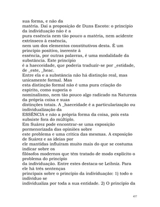 sua forma, e não da
matéria. Daí a proposição de Duns Escoto: o princípio
da individuação não é a
pura essência nem tão pouco a matéria, nem acidente
extrínseco à essência,
nem um dos elementos constitutivos desta. É um
princípio positivo, inerente à
essência, por outras palavras, é uma modalidade da
substância. Este princípio
é a haecceidade, que poderia traduzir-se por _estidade,
de _este, _heac.
Entre ela e a substância não há distinção real, mas
unicamente formal. Mas
esta distinção formal não é uma pura criação do
espírito, como suporia o
nominalismo, nem tão pouco algo radicado na Natureza
da própria coisa e suas
distinções totais. A _haeceidade é a particularização ou
individualização da
ESSÊNCIA e não a própria forma da coisa, pois esta
subsiste fora do múltiplo.
Em Suárez pode encontrar-se uma exposição
pormenorizada das opiniões sobre
este problema e uma crítica das mesmas. A exposição
de Suárez e as ideias por
ele mantidas influíram muito mais do que se costuma
indicar sobre os
filósofos modernos que têm tratado de modo explícito o
problema do princípio
da individuação. Entre estes destaca-se Leibniz. Para
ele há três sentenças
principais sobre o princípio da individuação: 1) todo o
indivíduo se
individualiza por toda a sua entidade. 2) O princípio da
457
 