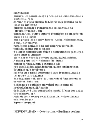 individuação
consiste em negações. 3) o princípio da individuação é a
existência. Pode
afirmar-se que a opinião de Leibniz está próxima da de
todos os que (como
Suárez) baseiam a individuação do indivíduo na
"própria entidade". Em
contrapartida, outros autores inclinaram-se em favor do
espaço e do tempo
como princípios de individuação. Assim, Schopenhauer,
o qual, por motivos
metafísicos derivados da sua doutrina acerca da
vontade, estima que o espaço
e o tempo singularizam o que é num princípio idêntico e
pelos quais a unidade
essencial do todo se converte numa multiplicidade.
A maior parte das tendências filosóficas
contemporâneas, com a excepção das
neo-escolásticas, abandonaram quase totalmente as
doutrinas que escolhem a
matéria ou a forma como princípios de individuação e
tendeu-se para algumas
das seguintes soluções: 1) O individual fundamenta-se,
por assim dizer, "em
si mesmo"; a entidade individual existe como tal
irredutivelmente. 2) A noção
de indivíduo é uma construção mental à base dos dados
dos sentidos. 3) A
ideia de coisa como j"coisa individual" é determinada
pela localização
espacio-temporal.
INDIVIDUALISMO -- O termo _individualismo designa
458
 