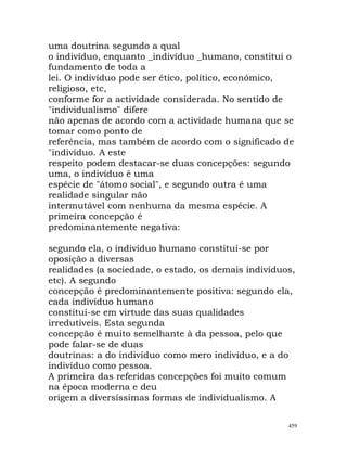 uma doutrina segundo a qual
o indivíduo, enquanto _indivíduo _humano, constitui o
fundamento de toda a
lei. O indivíduo pode ser ético, político, económico,
religioso, etc,
conforme for a actividade considerada. No sentido de
"individualismo" difere
não apenas de acordo com a actividade humana que se
tomar como ponto de
referência, mas também de acordo com o significado de
"indivíduo. A este
respeito podem destacar-se duas concepções: segundo
uma, o indivíduo é uma
espécie de "átomo social", e segundo outra é uma
realidade singular não
intermutável com nenhuma da mesma espécie. A
primeira concepção é
predominantemente negativa:
segundo ela, o indivíduo humano constitui-se por
oposição a diversas
realidades (a sociedade, o estado, os demais indivíduos,
etc). A segundo
concepção é predominantemente positiva: segundo ela,
cada indivíduo humano
constitui-se em virtude das suas qualidades
irredutíveis. Esta segunda
concepção é muito semelhante à da pessoa, pelo que
pode falar-se de duas
doutrinas: a do indivíduo como mero indivíduo, e a do
indivíduo como pessoa.
A primeira das referidas concepções foi muito comum
na época moderna e deu
origem a diversíssimas formas de individualismo. A
459
 
