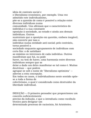 ideia de contrato social e
o liberalismo económico, por exemplo. Uma vez
admitido este individualismo,
põe-se a questão de como é possível a relação entre
diversos indivíduos numa
comunidade. Uns afirmam que o característico do
indivíduo é a sua constante
oposição à sociedade, ao estado e ainda aos demais
indivíduos. Outros
sustentam que a oposição em questão, embora inegável,
não converte por isso o
indivíduo numa entidade anti-social; pelo contrário,
torna possível a
sociedade enquanto agrupamento de indivíduos com
certo fim: o de satisfazer
ao máximo os interesses de cada indivíduo. Outros
manifestam que há, ou pode
haver, ou tem de haver, uma harmonia entre diversos
indivíduos sempre que se
deixe a dada um deles manifestar-se tal como é. Muitas
doutrinas -- que podem
agrupar-se sob o nome de "liberalismo optimista" --
aderem a esta concepção.
Em todos os casos, o individualismo neste sentido opõe-
se a toda a forma de
colectivismo, o qual é considerado como destruidor da
liberdade individual.
INDUÇÃO -- O primeiro pensador que proporcionou um
conceito suficientemente
preciso da indução, e que a introduziu como vocábulo
técnico para designar um
determinado processo de raciocínio, foi Aristóteles.
460
 