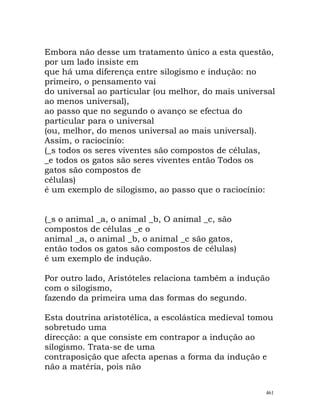 Embora não desse um tratamento único a esta questão,
por um lado insiste em
que há uma diferença entre silogismo e indução: no
primeiro, o pensamento vai
do universal ao particular (ou melhor, do mais universal
ao menos universal),
ao passo que no segundo o avanço se efectua do
particular para o universal
(ou, melhor, do menos universal ao mais universal).
Assim, o raciocínio:
(_s todos os seres viventes são compostos de células,
_e todos os gatos são seres viventes então Todos os
gatos são compostos de
células)
é um exemplo de silogismo, ao passo que o raciocínio:
(_s o animal _a, o animal _b, O animal _c, são
compostos de células _e o
animal _a, o animal _b, o animal _c são gatos,
então todos os gatos são compostos de células)
é um exemplo de indução.
Por outro lado, Aristóteles relaciona também a indução
com o silogismo,
fazendo da primeira uma das formas do segundo.
Esta doutrina aristotélica, a escolástica medieval tomou
sobretudo uma
direcção: a que consiste em contrapor a indução ao
silogismo. Trata-se de uma
contraposição que afecta apenas a forma da indução e
não a matéria, pois não
461
 