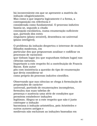 há inconveniente em que se apresente a matéria da
indução silogisticamente.
Mas como o que importa logicamente é a forma, a
contraposição em referência é
considerada como fundamental. O processo indutivo
baseia-se, segundo a citada
concepção escolástica, numa enumeração suficiente
que, partindo dos entes
singulares (plano sensível), desemboca no universal
(plano inteligível).
O problema da indução despertou o interesse de muitos
filósofos modernos, em
particular dos que propuseram analisar e codificar os
processos de raciocínio
que tinham lugar (ou que supunham tinham lugar) nas
ciências naturais.
Importante a este respeito foi a contribuição de Francis
Bacon. Este autor
pôs com insistência a questão do tipo de enumeração
que devia considerar-se
como próprio do processo indutivo científico.
Observando que nas ciências se chega à formulação de
proposições de carácter
universal, partindo de enumerações incompletas,
formulou nas suas tabelas de
presença e ausência uma série de condições que
permitem estabelecer induções
legítimas. Alegou-se a este respeito que não é justo
contrapor a indução
baconiana à indução aristotélica, pois Aristóteles e
outros autores antigos e
medievais não excluíram as induções baseadas em
462
 