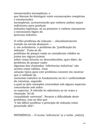 enumerações incompletas; o
que fizeram foi distinguir entre enumerações completas
e enumerações
incompletas, acrescentando que embora ambas sejam
suficientes para produzir
induções legítimas, só as primeira~s exibem claramente
o mecanismo lógico do
processo indutivo.
O velho problema da indução -- abundantemente
tratado no século dezanove --
é, em substância, o problema da "justificação da
indução". Trata-se do
problema de porque razão se consideram válidos os
juízos (ou alguns juízos)
sobre casos futuros ou desconhecidos, quer dizer, do
problema de porque razão
algumas das chamadas "inferências indutivas" são
aceites como válidas. Uma
solução típica para este problema consiste em mostrar
que a validade do
raciocínio indutivo se fundamenta na lei e uniformidade
da natureza, segundo
a qual se dois exemplos concordam sob alguns aspectos
concordarão sob todos
os aspectos. À referida lei adicionou-se às vezes a
chamada "lei de
causalidade universal". Perante a dificuldade deste
problema, tem-se dito que
"é tão difícil justificar o princípio de indução como
prescindir dele".
INFERÊNCIA -- O termo "inferência" (e o verbo _inferir)
463
 