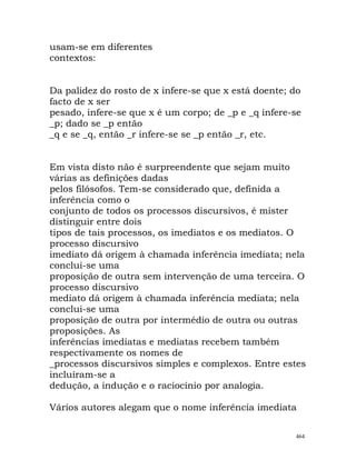 usam-se em diferentes
contextos:
Da palidez do rosto de x infere-se que x está doente; do
facto de x ser
pesado, infere-se que x é um corpo; de _p e _q infere-se
_p; dado se _p então
_q e se _q, então _r infere-se se _p então _r, etc.
Em vista disto não é surpreendente que sejam muito
várias as definições dadas
pelos filósofos. Tem-se considerado que, definida a
inferência como o
conjunto de todos os processos discursivos, é mister
distinguir entre dois
tipos de tais processos, os imediatos e os mediatos. O
processo discursivo
imediato dá origem à chamada inferência imediata; nela
conclui-se uma
proposição de outra sem intervenção de uma terceira. O
processo discursivo
mediato dá origem à chamada inferência mediata; nela
conclui-se uma
proposição de outra por intermédio de outra ou outras
proposições. As
inferências imediatas e mediatas recebem também
respectivamente os nomes de
_processos discursivos simples e complexos. Entre estes
incluíram-se a
dedução, a indução e o raciocínio por analogia.
Vários autores alegam que o nome inferência imediata
464
 
