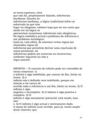 se torna equívoco, visto
que não há, propriamente falando, inferências
imediatas. Quanto às
inferências mediatas, a lógica tradicional refere-se
sobretudo às que têm
lugar no silogismo, embora haja que ter em conta que
ainda em tal lógica se
apresentam numerosas inferências não silogísticas.
Na lógica simbólica actual o problema da inferência é
um problema metalógico;
trata-se, com efeito, de assentar certas regras (as
chamadas regras de
inferência) que permitem derivar uma conclusão de
umas premissas. As
inferências podem ser correctas ou incorrectas,
conforme seguirem ou não a
regra assente.
INFINITO -- O conceito de infinito pode ser entendido de
várias maneiras: 1)
o infinito é algo indefinido, por carecer de fim, limite ou
termo. 2) o
infinito não é definido nem indefinido, porque em
relação a ele carece de
sentido toda a referência a um fim, limite ou termo. 3) O
infinito é algo
negativo e incompleto. 4) O infinito é algo positivo e
completo. 5) O
infinito é algo meramente potencial: está sendo, mas
não '
e. 6) O infinito é algo actual e inteiramente dado.
A noção de infinito num sentido, para já, muito amplo
deste conceito, que
465
 