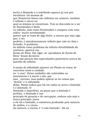 inclui o ilimitado e o indefinido aparece já nos pré-
socráticos. Os átomos de
que Demócrito falava são infinitos em número, também
é infinito o vácuo no
qual os átomos se encontram. Tem-se discutido se o ser
de Parménides é finito
ou infinito, mas como Parménides o compara com uma
esfera "muito arredondada"
parece que se trata de algo finito, a menos que seja algo
que, o ser
perfeito, é simultaneamente infinito (por não ter fim) e
fechado. O problema
do infinito como problema da infinita divisibilidade do
contínuo, aparece em
Zenão de Eleia. Em rigor, os "paradoxos de Zenão de
Eleia" foram decisivos
para não poucas das especulações posteriores acerca da
questão do infinito.
A noção de infinidade aparece em Platão ao tratar de
conceitos como a unidade
ou "o uno". Estas unidades são subtraídas ao
nascimento e à morte e são, por
isso, _eternas, mas podem aplicar-se às coisas que
"devêm" e à infinidade
delas. Platão indica que há em todos os seres o limitado
e o ilimitado. O
ilimitado é imperfeito, ao passo que o limitado é
perfeito. o ilimitado é um
princípio de geração e de corrupção, embora não seja o
único princípio: junto
a ele há o limitado, a existência produzida pela mistura
de ambos, e a causa
da mistura, o eterno, é "o não limitado". Há no
466
 