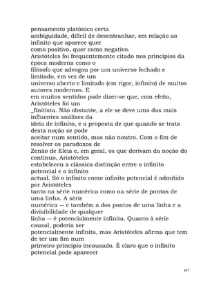 pensamento platónico certa
ambiguidade, difícil de desentranhar, em relação ao
infinito que aparece quer
como positivo, quer como negativo.
Aristóteles foi frequentemente citado nos princípios da
época moderna como o
filósofo que advogou por um universo fechado e
limitado, em vez de um
universo aberto e limitado (em rigor, infinito) de muitos
autores modernos. E
em muitos sentidos pode dizer-se que, com efeito,
Aristóteles foi um
_finitista. Não obstante, a ele se deve uma das mais
influentes análises da
ideia de infinito, e a proposta de que quando se trata
desta noção se pode
aceitar num sentido, mas não noutro. Com o fim de
resolver os paradoxos de
Zenão de Eleia e, em geral, os que derivam da noção do
contínuo, Aristóteles
estabeleceu a clássica distinção entre o infinito
potencial e o infinito
actual. Só o infinito como infinito potencial é admitido
por Aristóteles
tanto na série numérica como na série de pontos de
uma linha. A série
numérica -- e também a dos pontos de uma linha e a
divisibilidade de qualquer
linha -- é potencialmente infinita. Quanto à série
causal, poderia ser
potencialmente infinita, mas Aristóteles afirma que tem
de ter um fim num
primeiro princípio incausado. É claro que o infinito
potencial pode aparecer
467
 