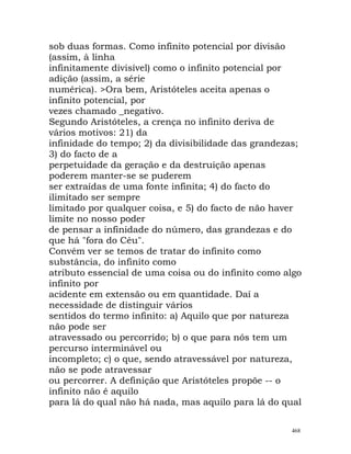 sob duas formas. Como infinito potencial por divisão
(assim, à linha
infinitamente divisível) como o infinito potencial por
adição (assim, a série
numérica). >Ora bem, Aristóteles aceita apenas o
infinito potencial, por
vezes chamado _negativo.
Segundo Aristóteles, a crença no infinito deriva de
vários motivos: 21) da
infinidade do tempo; 2) da divisibilidade das grandezas;
3) do facto de a
perpetuidade da geração e da destruição apenas
poderem manter-se se puderem
ser extraídas de uma fonte infinita; 4) do facto do
ilimitado ser sempre
limitado por qualquer coisa, e 5) do facto de não haver
limite no nosso poder
de pensar a infinidade do número, das grandezas e do
que há "fora do Céu".
Convém ver se temos de tratar do infinito como
substância, do infinito como
atributo essencial de uma coisa ou do infinito como algo
infinito por
acidente em extensão ou em quantidade. Daí a
necessidade de distinguir vários
sentidos do termo infinito: a) Aquilo que por natureza
não pode ser
atravessado ou percorrido; b) o que para nós tem um
percurso interminável ou
incompleto; c) o que, sendo atravessável por natureza,
não se pode atravessar
ou percorrer. A definição que Aristóteles propõe -- o
infinito não é aquilo
para lá do qual não há nada, mas aquilo para lá do qual
468
 