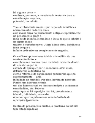 há alguma coisa --
confirma, portanto, a mencionada tentativa para a
consideração negativa,
potencial, do infinito.
Tem-se observado amiúde que depois de Aristóteles
abriu caminho cada vez mais
com maior força no pensamento antigo e especialmente
no pensamento grego a
ideia de do infinito, e com isso a ideia de que o infinito é
de algum modo
tratável e compreensível. Junto a isso abriu caminho a
ideia de que o
infinito pode não ser completamente negativo.
Os estóicos opuseram-se à ideia aristotélica de um
movimento finito, e
conceberam o cosmos como realidade existente dentro
de um vácuo que se
estende de qualquer parte ao infinito. além disso,
defenderam a doutrina do
eterno retorno e de algum modo concluiram que há
sucessivamente -- uma
infinidade de mundos. Por isso, haverá de novo um
Platão, um Sócrates e cada
um dos homens com os mesmos amigos e os mesmos
concidadãos, etc. Pode-se
alegar que se há repetição não há, propriamente
falando, infinidade, mas cabe
observar que há pelo menos uma infinidade de
repetições (possíveis).
Dentro do pensamento cristão, o problema do infinito
tem estado ligado ao
469
 
