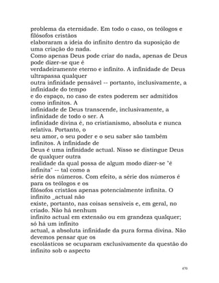 problema da eternidade. Em todo o caso, os teólogos e
filósofos cristãos
elaboraram a ideia do infinito dentro da suposição de
uma criação do nada.
Como apenas Deus pode criar do nada, apenas de Deus
pode dizer-se que é
verdadeiramente eterno e infinito. A infinidade de Deus
ultrapassa qualquer
outra infinidade pensável -- portanto, inclusivamente, a
infinidade do tempo
e do espaço, no caso de estes poderem ser admitidos
como infinitos. A
infinidade de Deus transcende, inclusivamente, a
infinidade de todo o ser. A
infinidade divina é, no cristianismo, absoluta e nunca
relativa. Portanto, o
seu amor, o seu poder e o seu saber são também
infinitos. A infinidade de
Deus é uma infinidade actual. Nisso se distingue Deus
de qualquer outra
realidade da qual possa de algum modo dizer-se "é
infinita" -- tal como a
série dos números. Com efeito, a série dos números é
para os teólogos e os
filósofos cristãos apenas potencialmente infinita. O
infinito _actual não
existe, portanto, nas coisas sensíveis e, em geral, no
criado. Não há nenhum
infinito actual em extensão ou em grandeza qualquer;
só há um infinito
actual, a absoluta infinidade da pura forma divina. Não
devemos pensar que os
escolásticos se ocuparam exclusivamente da questão do
infinito sob o aspecto
470
 