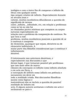teológico e com o único fim de comparar o infinito de
Deus com qualquer outro
tipo sempre relativo de infinito. Especialmente durante
os séculos treze e
catorze, muitos escolásticos dilucidaram a questão do
significado de termos
como _infinito, _infinidade, etc, em relação a problemas
como se há ou não há
as chamadas partes mínimas que compõem os corpos
naturais especialmente em
relação com o problema da composição do contínuo. No
que toca a este
problema, muitos escolásticos puseram a questão de se
o contínuo é composto
de elementos, quaisquer que sejam, divisíveis ou de
elementos indivisíveis. A
maior parte dos filósofos consideraram que o contínuo é
infinitamente
divisível.
O interessante nas anteriores doutrinas, e
especialmente nas discussões a que
deram lugar, é que tornaram possível pôr problemas
que iam mais além do marco
clássico da concepção co infinito como infinito absoluto
e em acto em Deus, e
a concepção de infinito como infinito em potência e
meramente em devir em
toda a realidade criada. Nas discussões filosóficas
(assim como lógicas e
matemáticas) não se excluiu a questão da possível
realidade do infinito em
acto. E alguns autores aceitaram o infinito em acto e
inclinaram-se para o
471
 