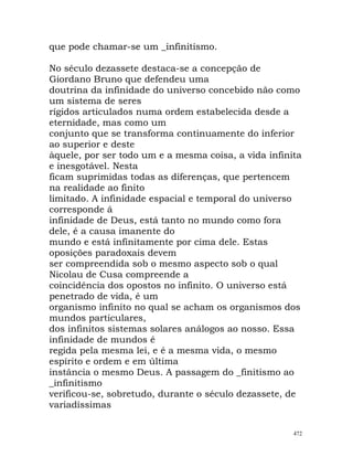 que pode chamar-se um _infinitismo.
No século dezassete destaca-se a concepção de
Giordano Bruno que defendeu uma
doutrina da infinidade do universo concebido não como
um sistema de seres
rígidos articulados numa ordem estabelecida desde a
eternidade, mas como um
conjunto que se transforma continuamente do inferior
ao superior e deste
àquele, por ser todo um e a mesma coisa, a vida infinita
e inesgotável. Nesta
ficam suprimidas todas as diferenças, que pertencem
na realidade ao finito
limitado. A infinidade espacial e temporal do universo
corresponde á
infinidade de Deus, está tanto no mundo como fora
dele, é a causa imanente do
mundo e está infinitamente por cima dele. Estas
oposições paradoxais devem
ser compreendida sob o mesmo aspecto sob o qual
Nicolau de Cusa compreende a
coincidência dos opostos no infinito. O universo está
penetrado de vida, é um
organismo infinito no qual se acham os organismos dos
mundos particulares,
dos infinitos sistemas solares análogos ao nosso. Essa
infinidade de mundos é
regida pela mesma lei, e é a mesma vida, o mesmo
espírito e ordem e em última
instância o mesmo Deus. A passagem do _finitismo ao
_infinitismo
verificou-se, sobretudo, durante o século dezassete, de
variadíssimas
472
 
