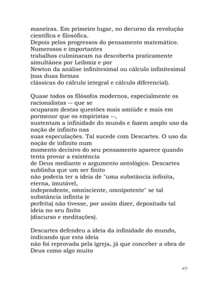 maneiras. Em primeiro lugar, no decurso da revolução
científica e filosófica.
Depois pelos progressos do pensamento matemático.
Numerosos e importantes
trabalhos culminaram na descoberta praticamente
simultânea por Leibmiz e por
Newton da análise infinitesimal ou cálculo infinitesimal
(nas duas formas
clássicas do cálculo integral e cálculo diferencial).
Quase todos os filósofos modernos, especialmente os
racionalistas -- que se
ocuparam destas questões mais amiúde e mais em
pormenor que os empiristas --,
sustentam a infinidade do mundo e fazem amplo uso da
noção de infinito nas
suas especulações. Tal sucede com Descartes. O uso da
noção de infinito num
momento decisivo do seu pensamento aparece quando
tenta provar a existência
de Deus mediante o argumento ontológico. Descartes
sublinha que um ser finito
não poderia ter a ideia de "uma substância infinita,
eterna, imutável,
independente, omnisciente, omnipotente" se tal
substância infinita (e
perfeita) não tivesse, por assim dizer, depositado tal
ideia no seu finito
(discurso e meditações).
Descartes defendeu a ideia da infinidade do mundo,
indicando que esta ideia
não foi reprovada pela igreja, já que conceber a obra de
Deus como algo muito
473
 